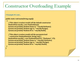 Constructor Overloading Example
30
# Example 01 cont…
public static void main(String args[])
{
//This object creation would call the default constructor
StudentData myobj = new StudentData();
System.out.println("Student Name is: "+myobj.StuName);
System.out.println("Student Age is: "+myobj.StuAge);
System.out.println("Student ID is: "+myobj.StuID);
/*This object creation would call the parameterized
* constructor StudentData(int, String, int)*/
StudentData myobj2 = new StudentData(555, "Chaitanya", 25);
System.out.println("Student Name is: "+myobj2.StuName);
System.out.println("Student Age is: "+myobj2.StuAge);
System.out.println("Student ID is: "+myobj2.StuID);
}
}
 
