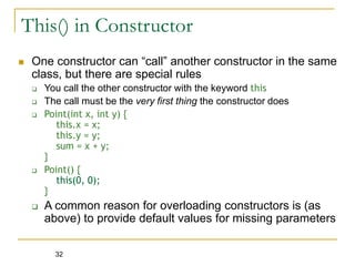 32
This() in Constructor
 One constructor can “call” another constructor in the same
class, but there are special rules
 You call the other constructor with the keyword this
 The call must be the very first thing the constructor does
 Point(int x, int y) {
this.x = x;
this.y = y;
sum = x + y;
}
 Point() {
this(0, 0);
}
 A common reason for overloading constructors is (as
above) to provide default values for missing parameters
 