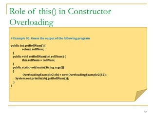 Role of this() in Constructor
Overloading
37
# Example 03: Guess the output of the following program
public int getRollNum() {
return rollNum;
}
public void setRollNum(int rollNum) {
this.rollNum = rollNum;
}
public static void main(String args[])
{
OverloadingExample2 obj = new OverloadingExample2(12);
System.out.println(obj.getRollNum());
}
}
 