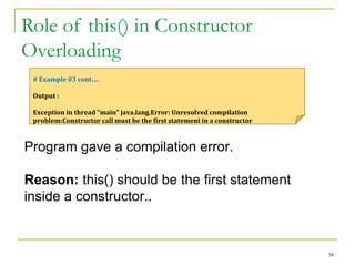 Role of this() in Constructor
Overloading
38
# Example 03 cont….
Output :
Exception in thread "main" java.lang.Error: Unresolved compilation
problem:Constructor call must be the first statement in a constructor
Program gave a compilation error.
Reason: this() should be the first statement
inside a constructor..
 