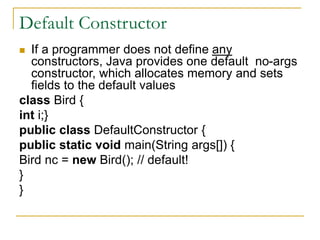 Default Constructor
 If a programmer does not define any
constructors, Java provides one default no-args
constructor, which allocates memory and sets
fields to the default values
class Bird {
int i;}
public class DefaultConstructor {
public static void main(String args[]) {
Bird nc = new Bird(); // default!
}
}
 