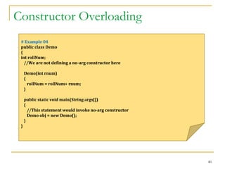 Constructor Overloading
40
# Example 04
public class Demo
{
int rollNum;
//We are not defining a no-arg constructor here
Demo(int rnum)
{
rollNum = rollNum+ rnum;
}
public static void main(String args[])
{
//This statement would invoke no-arg constructor
Demo obj = new Demo();
}
}
 