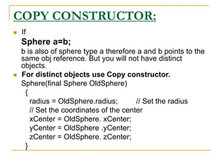 COPY CONSTRUCTOR:
 If
Sphere a=b;
b is also of sphere type a therefore a and b points to the
same obj reference. But you will not have distinct
objects.
 For distinct objects use Copy constructor.
Sphere(final Sphere OldSphere)
{
radius = OldSphere.radius; // Set the radius
// Set the coordinates of the center
xCenter = OldSphere. xCenter;
yCenter = OldSphere .yCenter;
zCenter = OldSphere. zCenter;
}
 