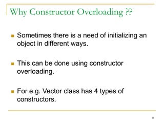 Why Constructor Overloading ??
 Sometimes there is a need of initializing an
object in different ways.
 This can be done using constructor
overloading.
 For e.g. Vector class has 4 types of
constructors.
44
 