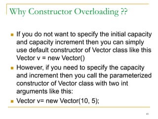 Why Constructor Overloading ??
 If you do not want to specify the initial capacity
and capacity increment then you can simply
use default constructor of Vector class like this
Vector v = new Vector()
 However, if you need to specify the capacity
and increment then you call the parameterized
constructor of Vector class with two int
arguments like this:
 Vector v= new Vector(10, 5);
45
 