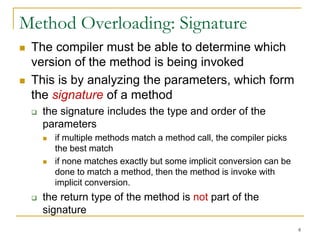 8
Method Overloading: Signature
 The compiler must be able to determine which
version of the method is being invoked
 This is by analyzing the parameters, which form
the signature of a method
 the signature includes the type and order of the
parameters
 if multiple methods match a method call, the compiler picks
the best match
 if none matches exactly but some implicit conversion can be
done to match a method, then the method is invoke with
implicit conversion.
 the return type of the method is not part of the
signature
 
