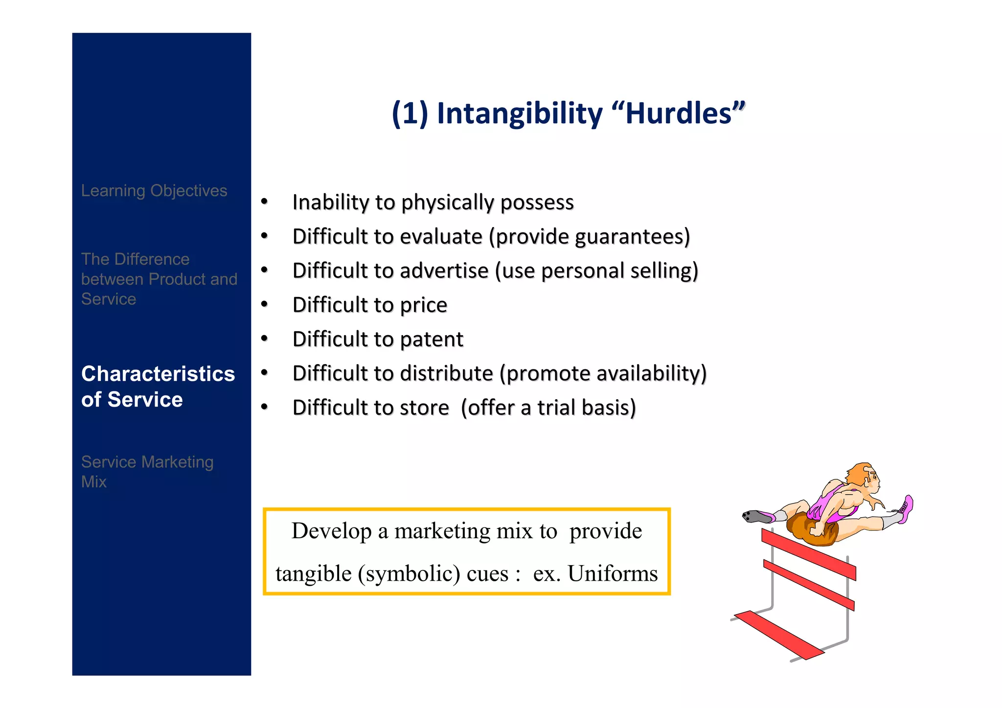 (1) Intangibility “Hurdles”

Learning Objectives
                      •    Inability to physically possess
                      •    Difficult to evaluate (provide guarantees)
The Difference
between Product and   •    Difficult to advertise (use personal selling)
Service               •    Difficult to price
                      •    Difficult to patent
Characteristics       •    Difficult to distribute (promote availability)
of Service            •    Difficult to store (offer a trial basis)

Service Marketing
Mix


                           Develop a marketing mix to provide
                          tangible (symbolic) cues : ex. Uniforms
 