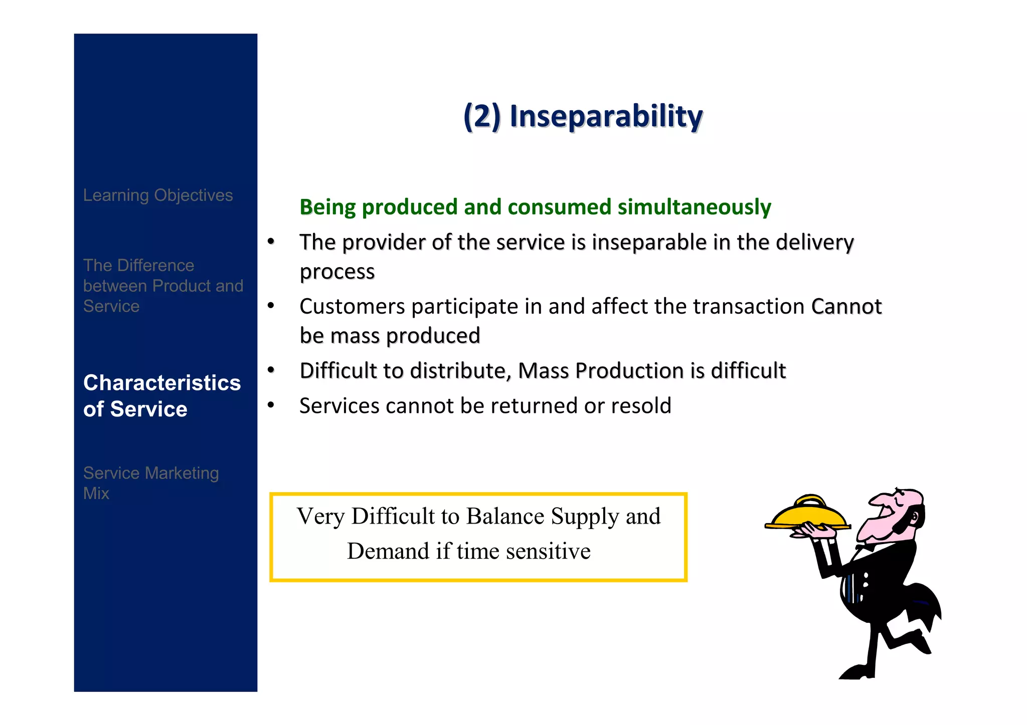 (2) Inseparability

Learning Objectives
                          Being produced and consumed simultaneously
                      •   The provider of the service is inseparable in the delivery
The Difference            process
between Product and
Service               •   Customers participate in and affect the transaction Cannot
                          be mass produced
Characteristics
                      •   Difficult to distribute, Mass Production is difficult
of Service            •   Services cannot be returned or resold

Service Marketing
Mix
                          Very Difficult to Balance Supply and
                              Demand if time sensitive
 