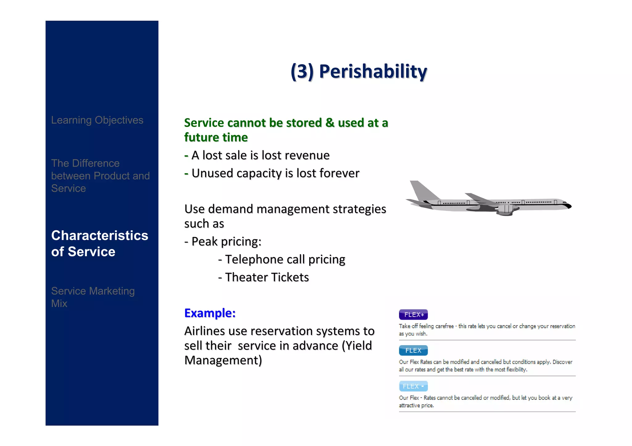 (3) Perishability

Learning Objectives   Service cannot be stored & used at a
                      future time
                      - A lost sale is lost revenue
The Difference
between Product and   - Unused capacity is lost forever
Service

                      Use demand management strategies
                      such as
Characteristics       - Peak pricing:
of Service
                            - Telephone call pricing
                            - Theater Tickets
Service Marketing
Mix
                      Example:
                      Airlines use reservation systems to
                      sell their service in advance (Yield
                      Management)
 