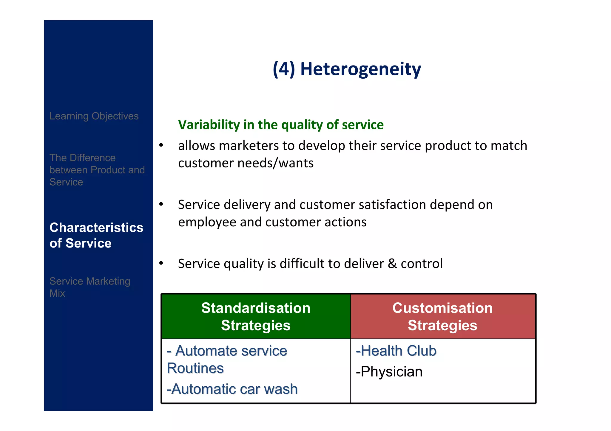 (4) Heterogeneity

Learning Objectives
                        Variability in the quality of service
                      • allows marketers to develop their service product to match
The Difference
between Product and
                        customer needs/wants
Service

                      • Service delivery and customer satisfaction depend on
Characteristics         employee and customer actions
of Service
                      • Service quality is difficult to deliver & control
Service Marketing
Mix
                             Standardisation                   Customisation
                                Strategies                       Strategies
                       - Automate service                -Health Club
                       Routines                          -Physician
                       -Automatic car wash
 