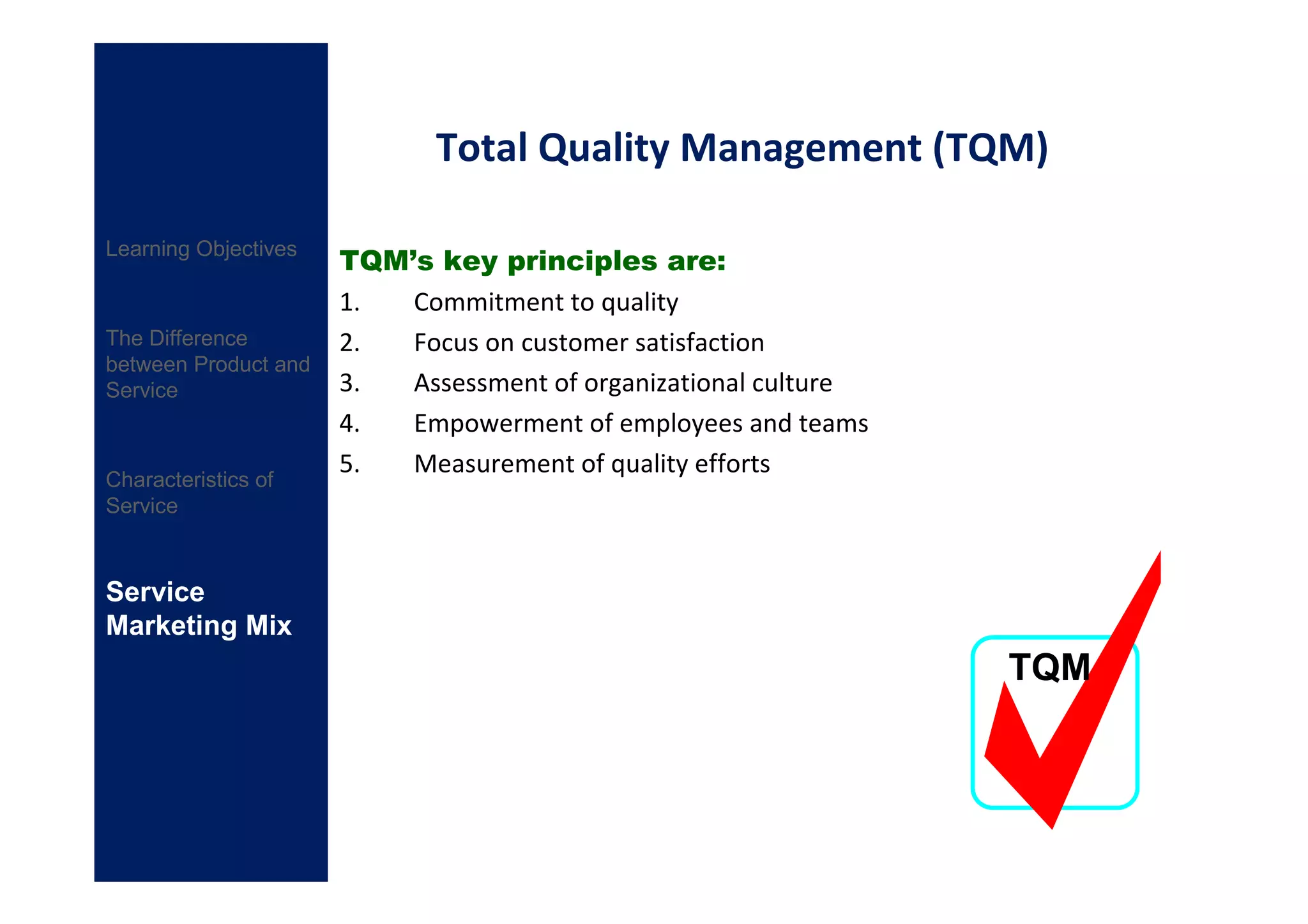Total Quality Management (TQM)

                      TQM’s key principles are:
Learning Objectives

                      1.  Commitment to quality
The Difference        2.  Focus on customer satisfaction
between Product and
Service               3.  Assessment of organizational culture
                      4.  Empowerment of employees and teams
                      5.  Measurement of quality efforts
Characteristics of
Service



Service
Marketing Mix
                                                                 TQM
 
