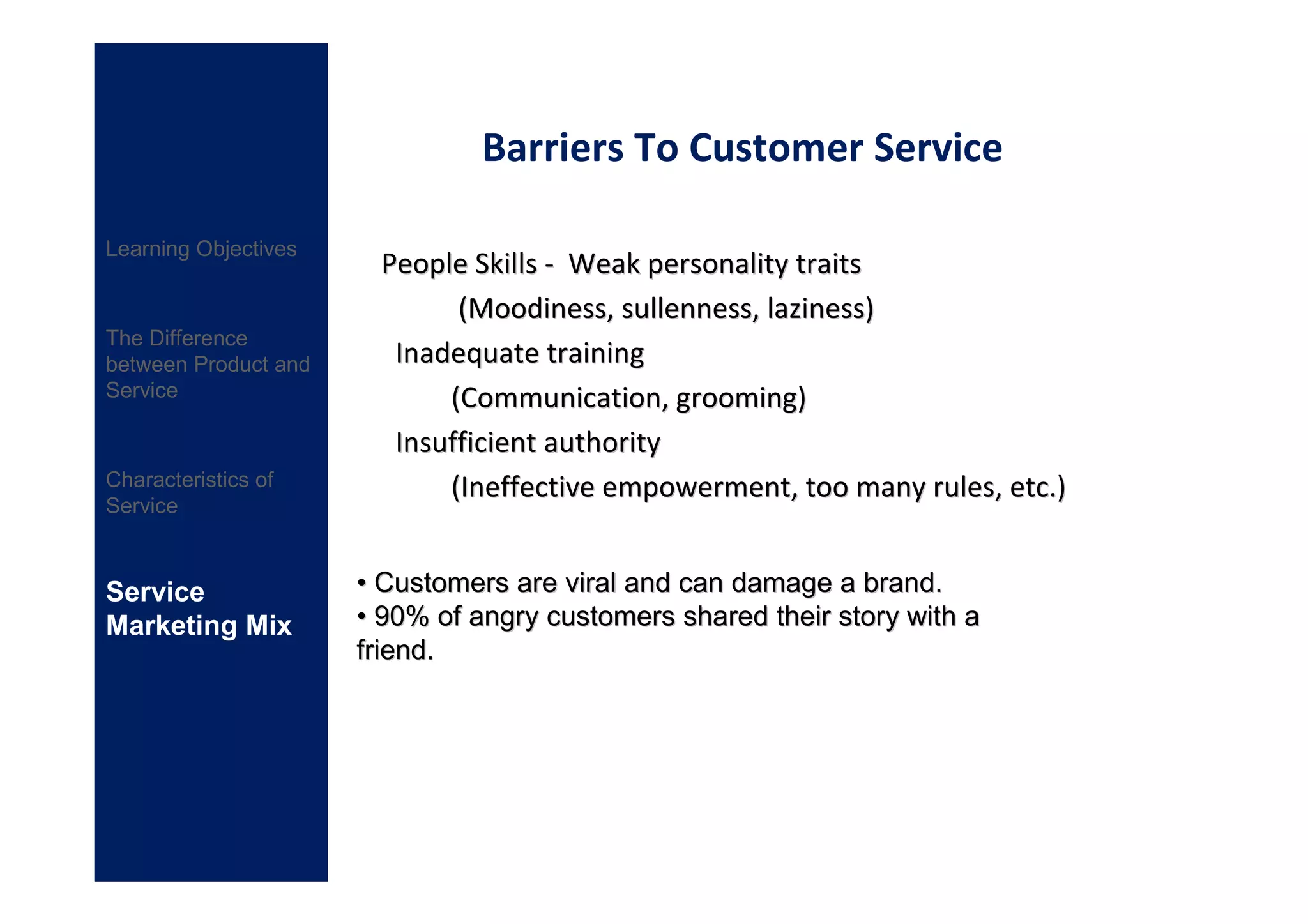 Barriers To Customer Service

Learning Objectives
                       People Skills - Weak personality traits
                             (Moodiness, sullenness, laziness)
The Difference
between Product and     Inadequate training
Service                     (Communication, grooming)
                        Insufficient authority
Characteristics of          (Ineffective empowerment, too many rules, etc.)
Service



Service               • Customers are viral and can damage a brand.
Marketing Mix         • 90% of angry customers shared their story with a
                      friend.
 