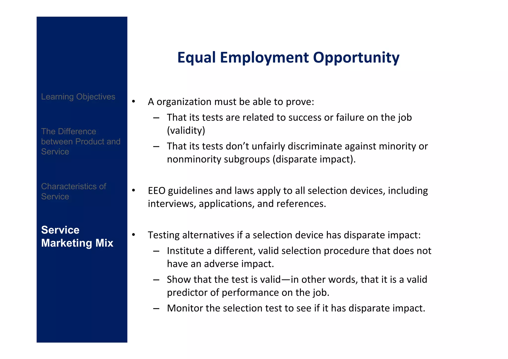 Equal Employment Opportunity

Learning Objectives
                      •   A organization must be able to prove:
                           – That its tests are related to success or failure on the job
The Difference                (validity)
between Product and
Service
                           – That its tests don’t unfairly discriminate against minority or
                              nonminority subgroups (disparate impact).

Characteristics of
                      •   EEO guidelines and laws apply to all selection devices, including
Service
                          interviews, applications, and references.

Service               •   Testing alternatives if a selection device has disparate impact:
Marketing Mix
                           – Institute a different, valid selection procedure that does not
                              have an adverse impact.
                           – Show that the test is valid—in other words, that it is a valid
                              predictor of performance on the job.
                           – Monitor the selection test to see if it has disparate impact.
 