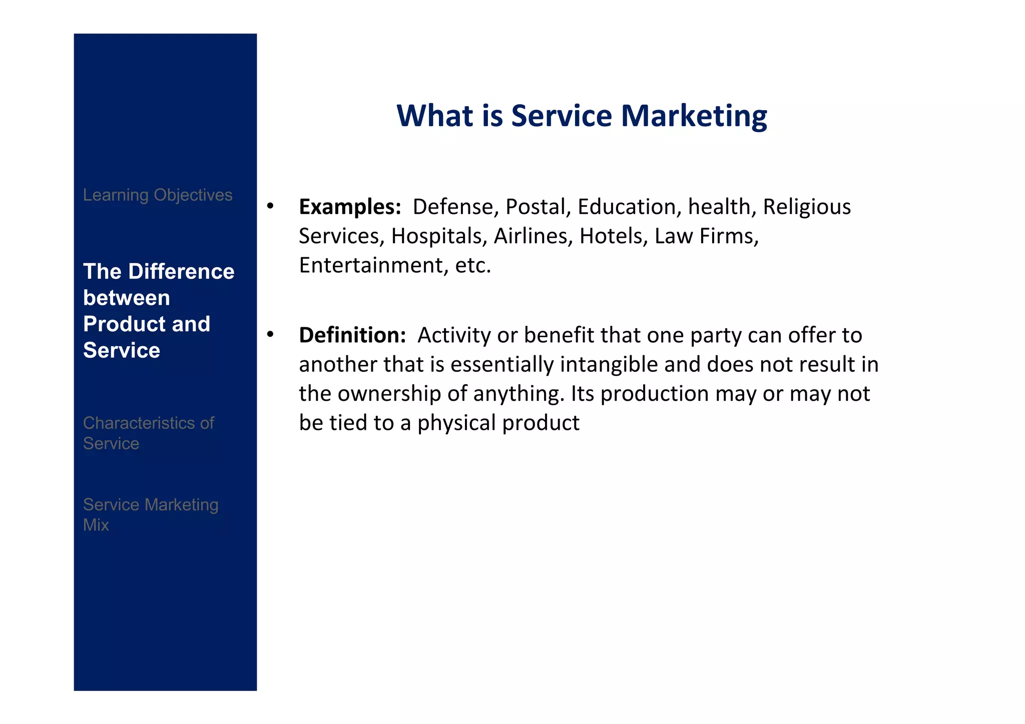 What is Service Marketing

Learning Objectives
                      • Examples: Defense, Postal, Education, health, Religious
                        Services, Hospitals, Airlines, Hotels, Law Firms,
The Difference          Entertainment, etc.
between
Product and
                      • Definition: Activity or benefit that one party can offer to
Service
                        another that is essentially intangible and does not result in
                        the ownership of anything. Its production may or may not
Characteristics of      be tied to a physical product
Service


Service Marketing
Mix
 