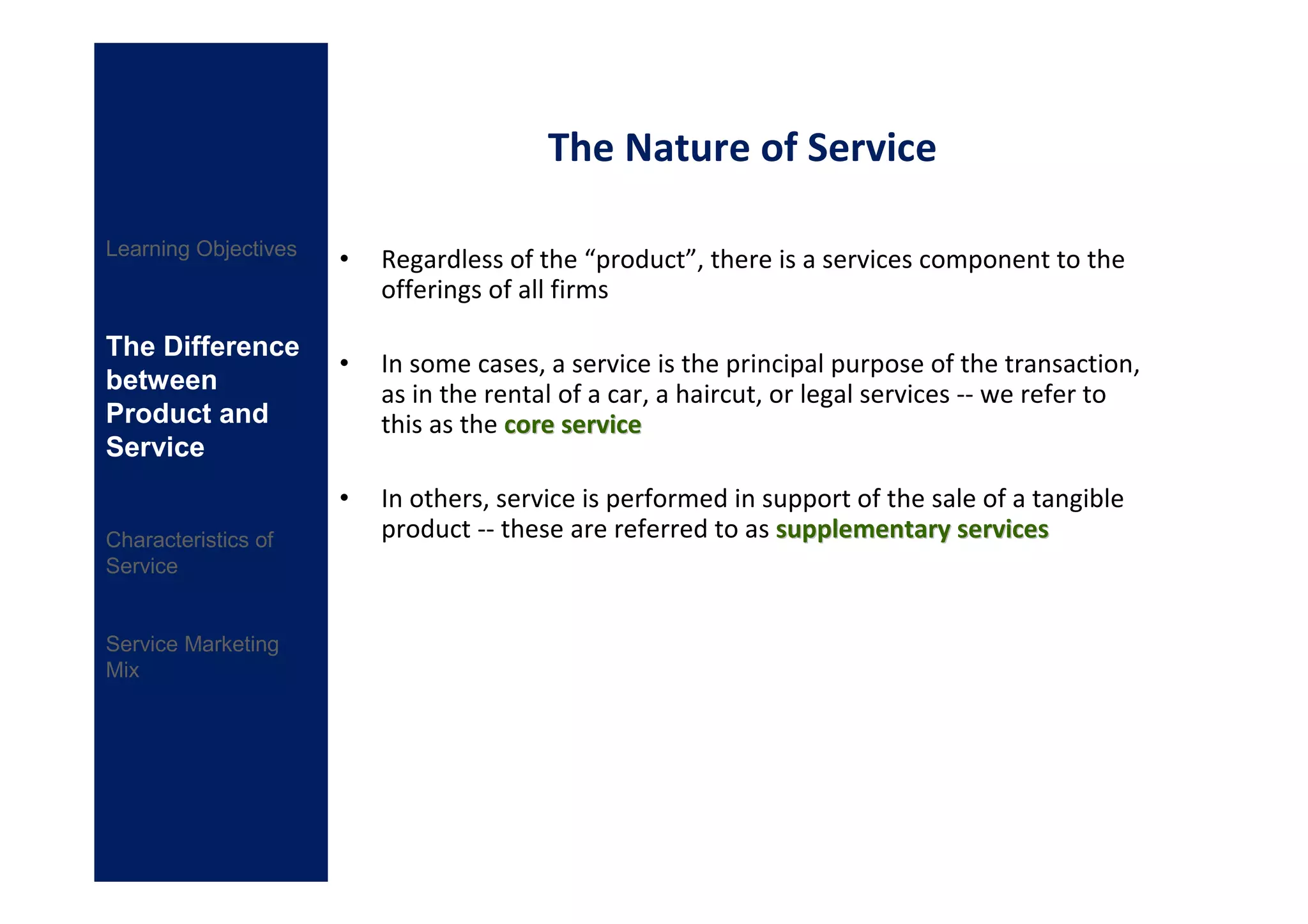 The Nature of Service

Learning Objectives
                      •   Regardless of the “product”, there is a services component to the
                          offerings of all firms

The Difference
                      •   In some cases, a service is the principal purpose of the transaction,
between                   as in the rental of a car, a haircut, or legal services -- we refer to
Product and               this as the core service
Service
                      •   In others, service is performed in support of the sale of a tangible
Characteristics of        product -- these are referred to as supplementary services
Service


Service Marketing
Mix
 