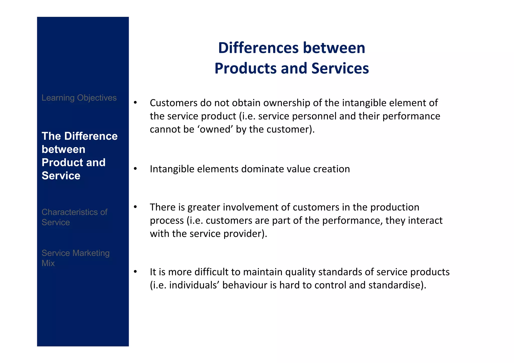Differences between
                                         Products and Services
Learning Objectives
                      •   Customers do not obtain ownership of the intangible element of
                          the service product (i.e. service personnel and their performance
                          cannot be ‘owned’ by the customer).
The Difference
between
Product and
                      •   Intangible elements dominate value creation
Service


Characteristics of
                      •   There is greater involvement of customers in the production
Service                   process (i.e. customers are part of the performance, they interact
                          with the service provider).
Service Marketing
Mix
                      •   It is more difficult to maintain quality standards of service products
                          (i.e. individuals’ behaviour is hard to control and standardise).
 