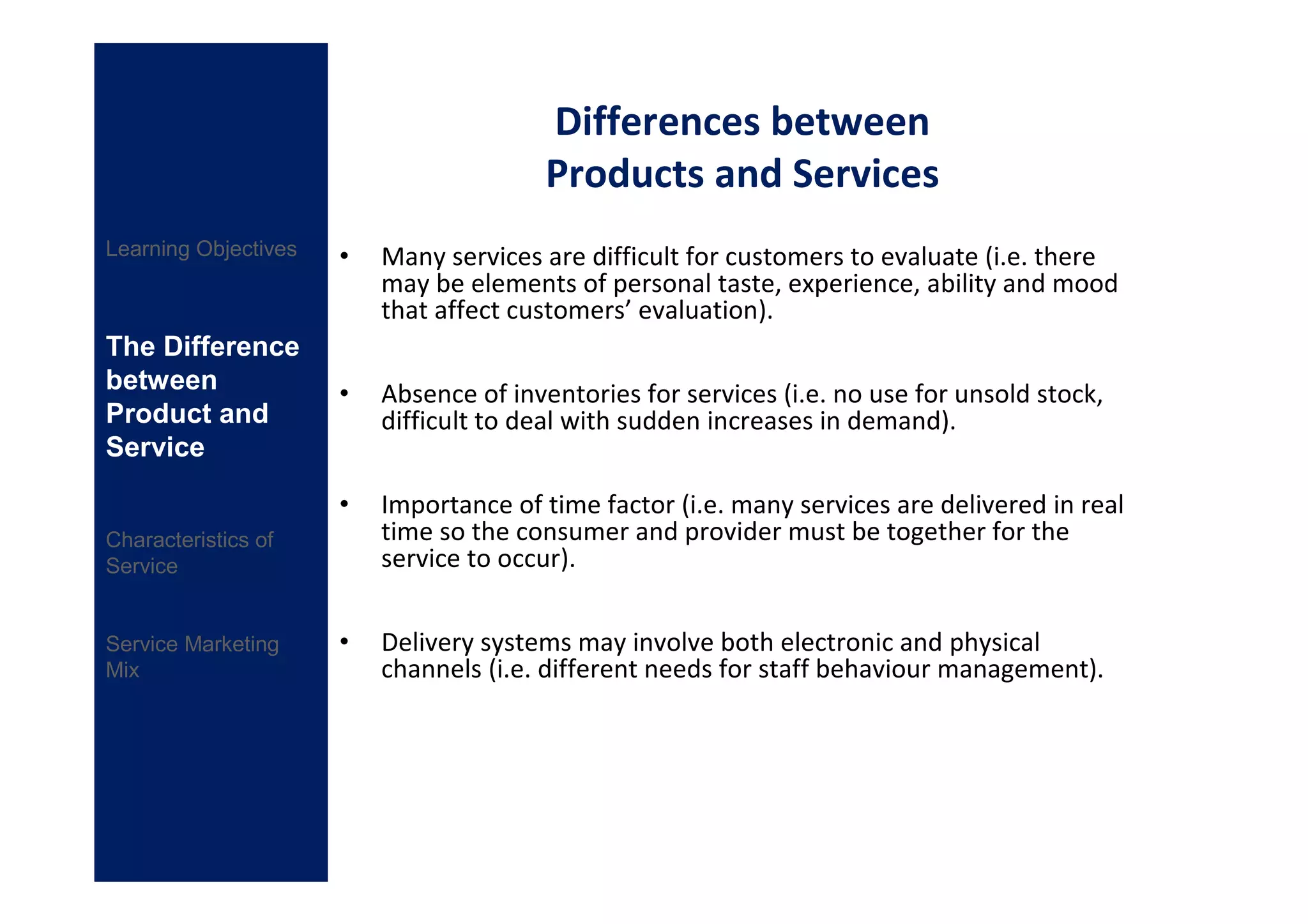 Differences between
                                         Products and Services
Learning Objectives   •   Many services are difficult for customers to evaluate (i.e. there
                          may be elements of personal taste, experience, ability and mood
                          that affect customers’ evaluation).
The Difference
between               •   Absence of inventories for services (i.e. no use for unsold stock,
Product and               difficult to deal with sudden increases in demand).
Service

                      •   Importance of time factor (i.e. many services are delivered in real
Characteristics of        time so the consumer and provider must be together for the
Service                   service to occur).


Service Marketing     •   Delivery systems may involve both electronic and physical
Mix                       channels (i.e. different needs for staff behaviour management).
 