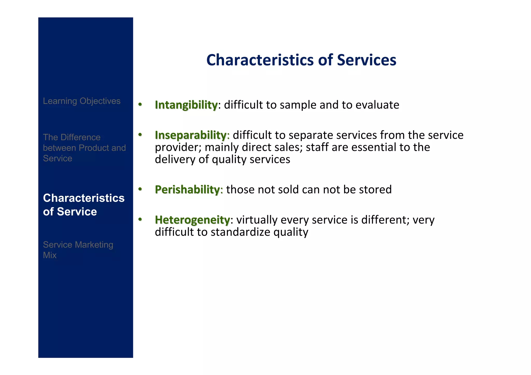 Characteristics of Services

Learning Objectives
                      • Intangibility: difficult to sample and to evaluate
                        Intangibility

The Difference        • Inseparability: difficult to separate services from the service
between Product and     provider; mainly direct sales; staff are essential to the
Service                 delivery of quality services

                      • Perishability: those not sold can not be stored
Characteristics
of Service
                      • Heterogeneity: virtually every service is different; very
                        Heterogeneity
                        difficult to standardize quality
Service Marketing
Mix
 