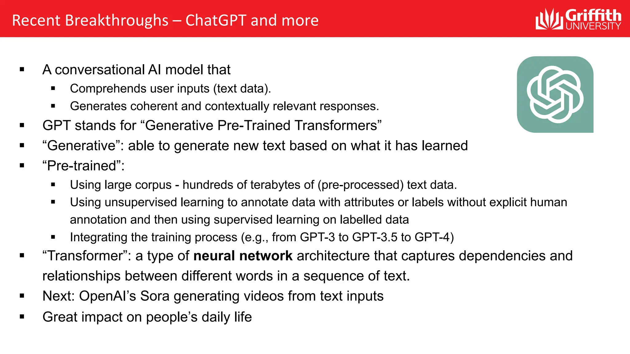 Recent Breakthroughs – ChatGPT and more § A conversational AI model that § Comprehends user inputs (text data). § Generates coherent and contextually relevant responses. § GPT stands for “Generative Pre-Trained Transformers” § “Generative”: able to generate new text based on what it has learned § “Pre-trained”: § Using large corpus - hundreds of terabytes of (pre-processed) text data. § Using unsupervised learning to annotate data with attributes or labels without explicit human annotation and then using supervised learning on labelled data § Integrating the training process (e.g., from GPT-3 to GPT-3.5 to GPT-4) § “Transformer”: a type of neural network architecture that captures dependencies and relationships between different words in a sequence of text. § Next: OpenAI’s Sora generating videos from text inputs § Great impact on people’s daily life 