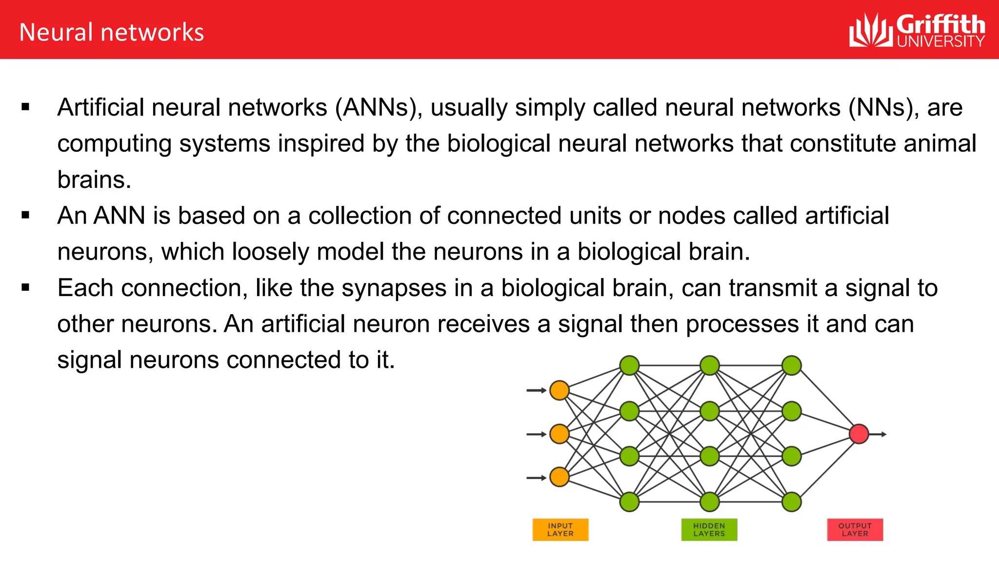 Neural networks § Artificial neural networks (ANNs), usually simply called neural networks (NNs), are computing systems inspired by the biological neural networks that constitute animal brains. § An ANN is based on a collection of connected units or nodes called artificial neurons, which loosely model the neurons in a biological brain. § Each connection, like the synapses in a biological brain, can transmit a signal to other neurons. An artificial neuron receives a signal then processes it and can signal neurons connected to it. 