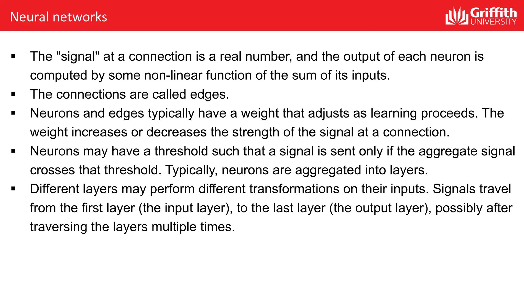 Neural networks § The "signal" at a connection is a real number, and the output of each neuron is computed by some non-linear function of the sum of its inputs. § The connections are called edges. § Neurons and edges typically have a weight that adjusts as learning proceeds. The weight increases or decreases the strength of the signal at a connection. § Neurons may have a threshold such that a signal is sent only if the aggregate signal crosses that threshold. Typically, neurons are aggregated into layers. § Different layers may perform different transformations on their inputs. Signals travel from the first layer (the input layer), to the last layer (the output layer), possibly after traversing the layers multiple times. 