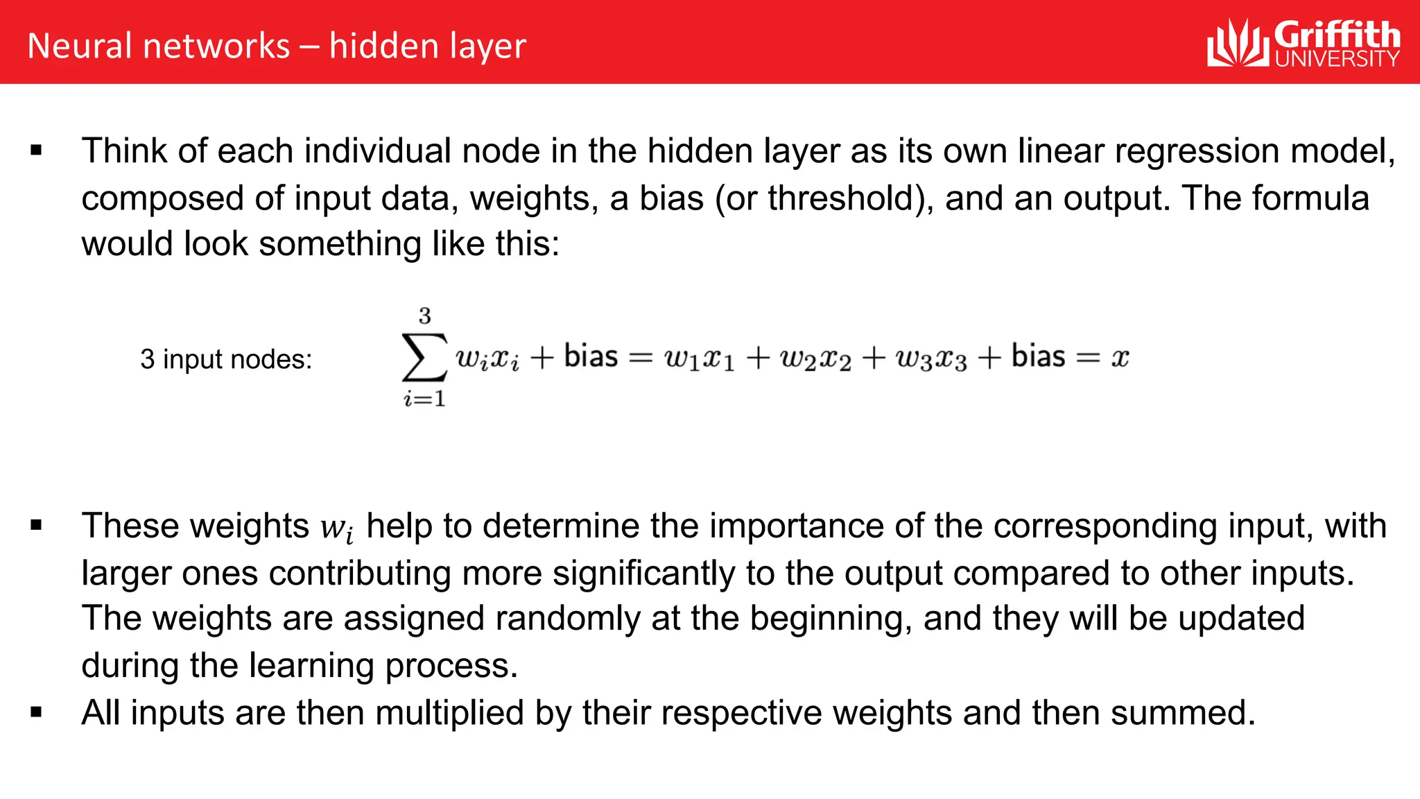 Neural networks – hidden layer § Think of each individual node in the hidden layer as its own linear regression model, composed of input data, weights, a bias (or threshold), and an output. The formula would look something like this: § These weights 𝑤! help to determine the importance of the corresponding input, with larger ones contributing more significantly to the output compared to other inputs. The weights are assigned randomly at the beginning, and they will be updated during the learning process. § All inputs are then multiplied by their respective weights and then summed. 3 input nodes: 