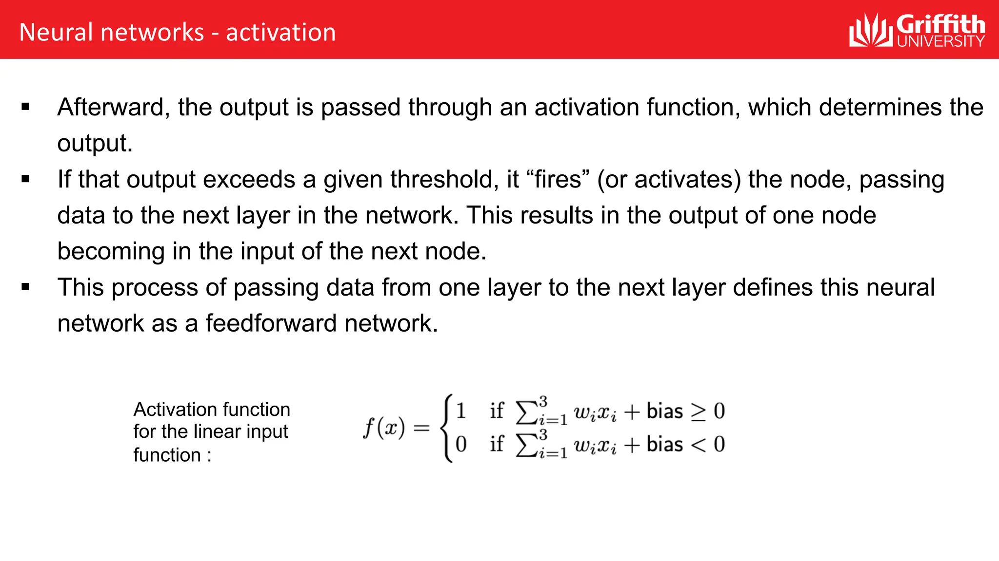 Neural networks - activation § Afterward, the output is passed through an activation function, which determines the output. § If that output exceeds a given threshold, it “fires” (or activates) the node, passing data to the next layer in the network. This results in the output of one node becoming in the input of the next node. § This process of passing data from one layer to the next layer defines this neural network as a feedforward network. Activation function for the linear input function : 