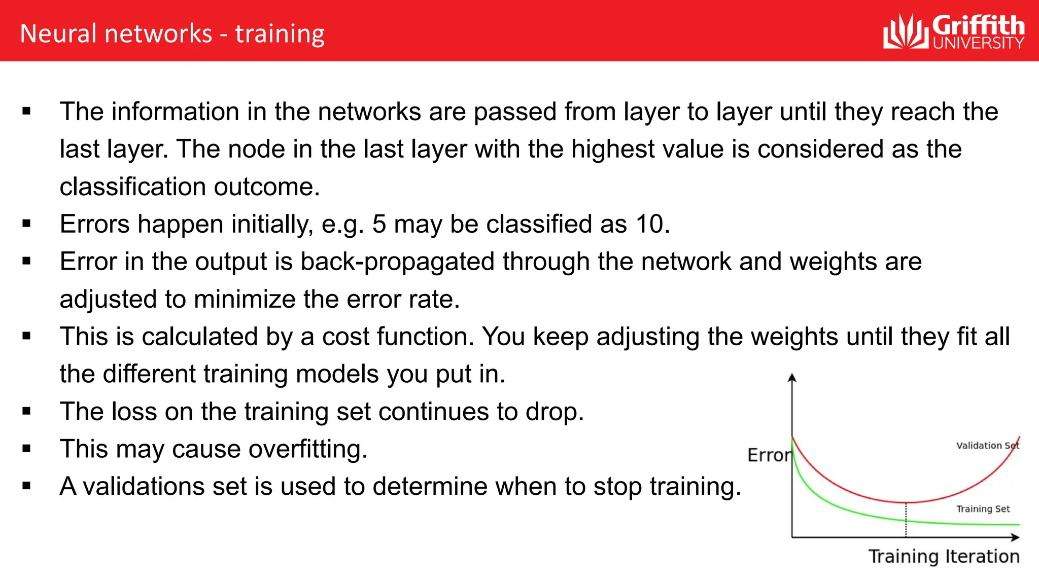 Neural networks - training § The information in the networks are passed from layer to layer until they reach the last layer. The node in the last layer with the highest value is considered as the classification outcome. § Errors happen initially, e.g. 5 may be classified as 10. § Error in the output is back-propagated through the network and weights are adjusted to minimize the error rate. § This is calculated by a cost function. You keep adjusting the weights until they fit all the different training models you put in. § The loss on the training set continues to drop. § This may cause overfitting. § A validations set is used to determine when to stop training. 