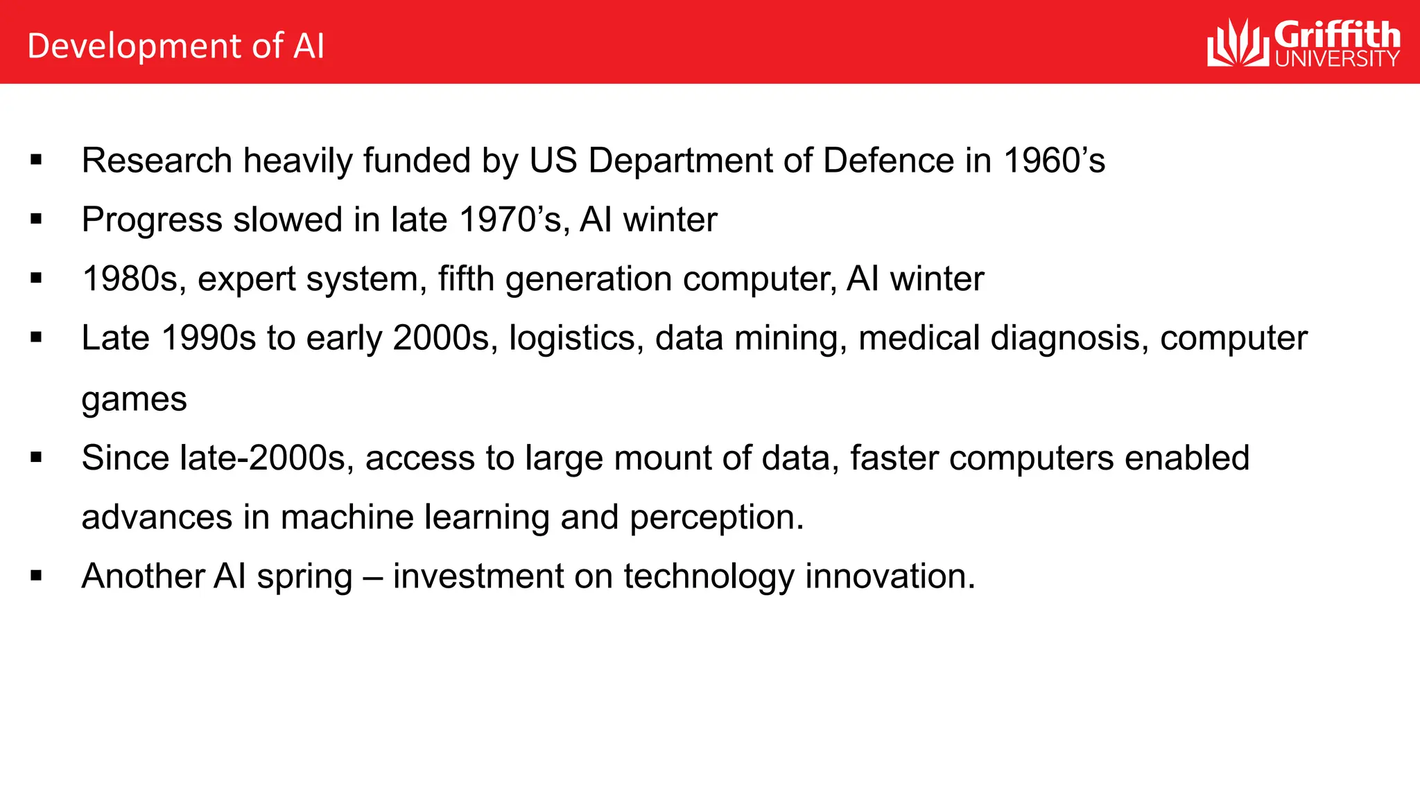 Development of AI § Research heavily funded by US Department of Defence in 1960’s § Progress slowed in late 1970’s, AI winter § 1980s, expert system, fifth generation computer, AI winter § Late 1990s to early 2000s, logistics, data mining, medical diagnosis, computer games § Since late-2000s, access to large mount of data, faster computers enabled advances in machine learning and perception. § Another AI spring – investment on technology innovation. 