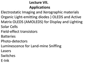 Lecture VII.
Applications
Electrostatic Imaging and Xerographic materials
Organic Light-emitting diodes ) OLEDS and Active
Matrix OLEDS (AMOLEDS) for Display and Lighting
Solar Cells
Field-effect transistors
Batteries
Photo-detectors
Luminescence for Land-mine Sniffing
Lasers
Switches
E-Ink
 