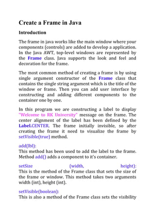 Create a Frame in Java
Introduction
The frame in java works like the main window where your
components (controls) are added to develop a application.
In the Java AWT, top-level windows are represented by
the Frame class. Java supports the look and feel and
decoration for the frame.
The most common method of creating a frame is by using
single argument constructor of the Frame class that
contains the single string argument which is the title of the
window or frame. Then you can add user interface by
constructing and adding different components to the
container one by one.
In this program we are constructing a label to display
"Welcome to RK University" message on the frame. The
center alignment of the label has been defined by the
Label.CENTER. The frame initially invisible, so after
creating the frame it need to visualize the frame by
setVisible(true) method.
add(lbl):
This method has been used to add the label to the frame.
Method add() adds a component to it's container.
setSize                    (width,                height):
This is the method of the Frame class that sets the size of
the frame or window. This method takes two arguments
width (int), height (int).
setVisible(boolean):
This is also a method of the Frame class sets the visibility
 