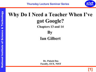 NationalInstituteofScience&Technology
[1]
Thursday Lecture Seminar Series
Why Do I Need a Teacher When I’ve
got Google?
Chapters 13 and 14
By
Ian Gilbert
Dr. Palash Das
Faculty, ECE, NIST
 