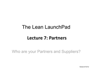 The Lean LaunchPad
Lecture 7: Partners
Version 6/13/12
Who are your Partners and Suppliers?
 