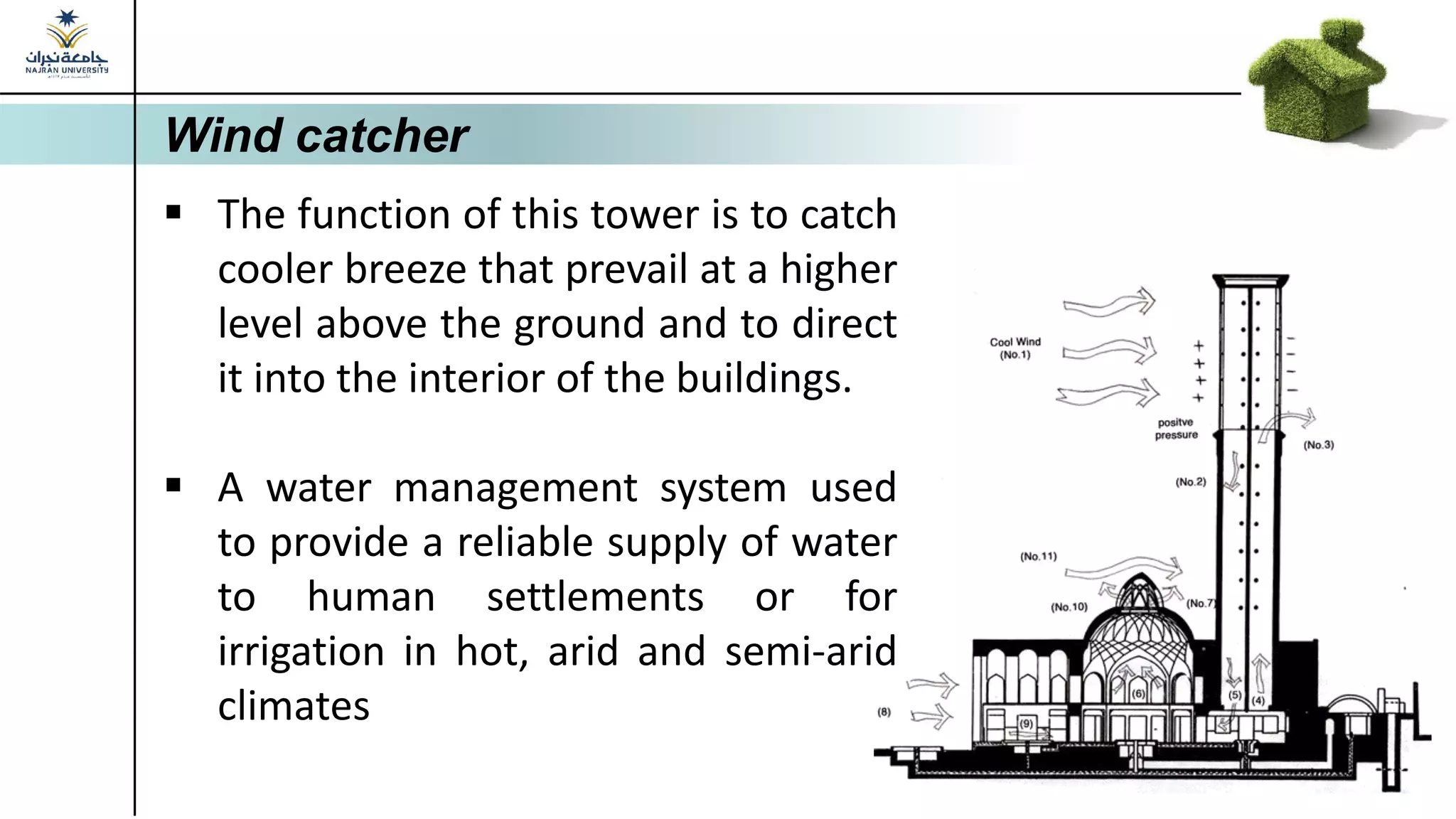 Wind catcher
▪ The function of this tower is to catch
cooler breeze that prevail at a higher
level above the ground and to direct
it into the interior of the buildings.
▪ A water management system used
to provide a reliable supply of water
to human settlements or for
irrigation in hot, arid and semi-arid
climates
 