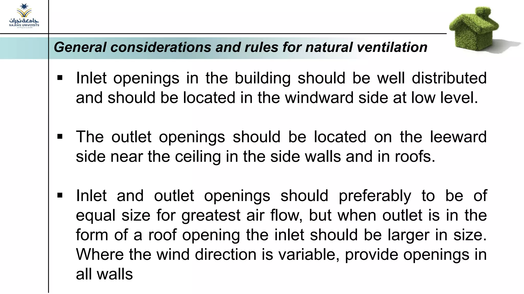 General considerations and rules for natural ventilation
▪ Inlet openings in the building should be well distributed
and should be located in the windward side at low level.
▪ The outlet openings should be located on the leeward
side near the ceiling in the side walls and in roofs.
▪ Inlet and outlet openings should preferably to be of
equal size for greatest air flow, but when outlet is in the
form of a roof opening the inlet should be larger in size.
Where the wind direction is variable, provide openings in
all walls
 