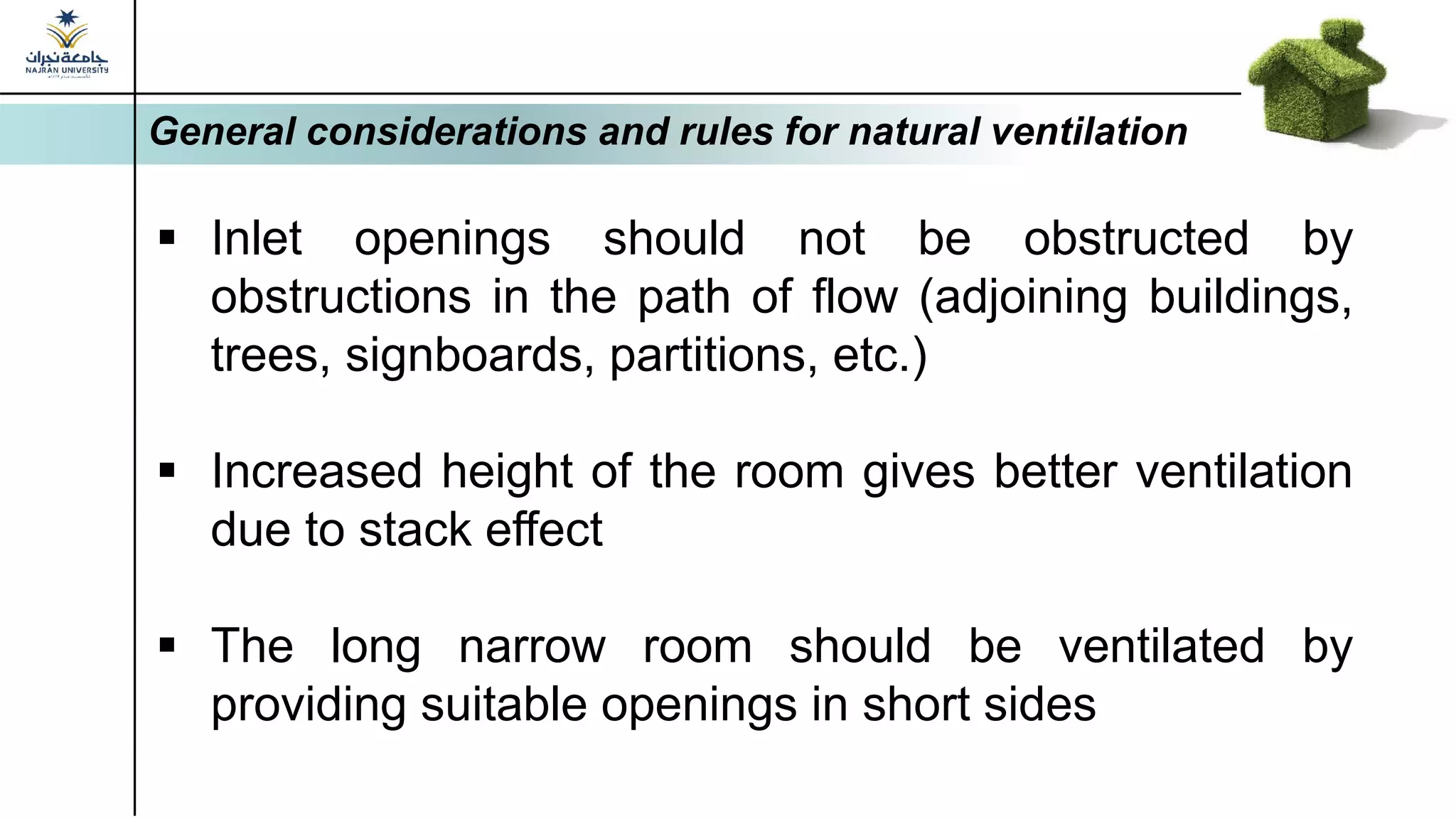 General considerations and rules for natural ventilation
▪ Inlet openings should not be obstructed by
obstructions in the path of flow (adjoining buildings,
trees, signboards, partitions, etc.)
▪ Increased height of the room gives better ventilation
due to stack effect
▪ The long narrow room should be ventilated by
providing suitable openings in short sides
 