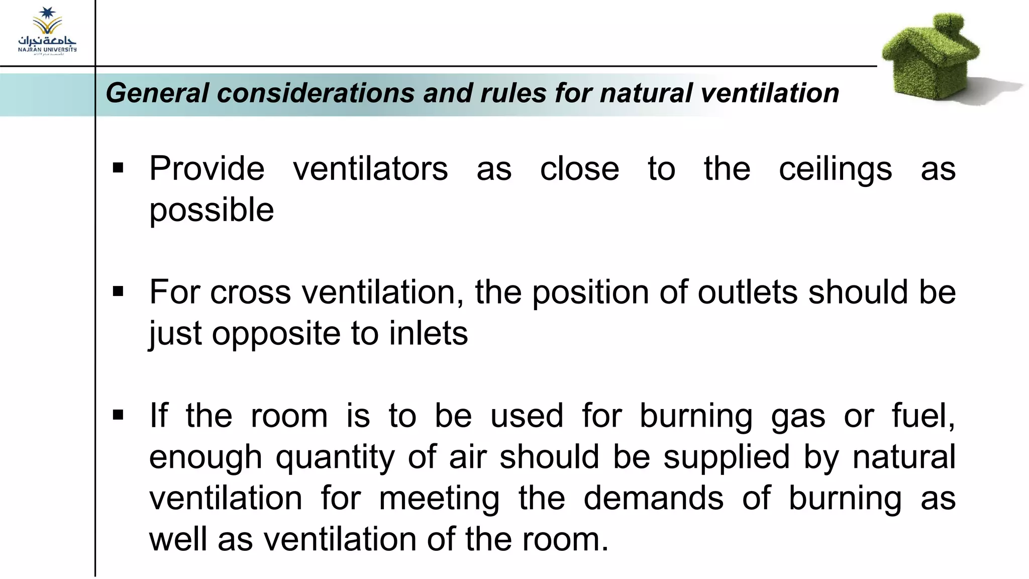 General considerations and rules for natural ventilation
▪ Provide ventilators as close to the ceilings as
possible
▪ For cross ventilation, the position of outlets should be
just opposite to inlets
▪ If the room is to be used for burning gas or fuel,
enough quantity of air should be supplied by natural
ventilation for meeting the demands of burning as
well as ventilation of the room.
 