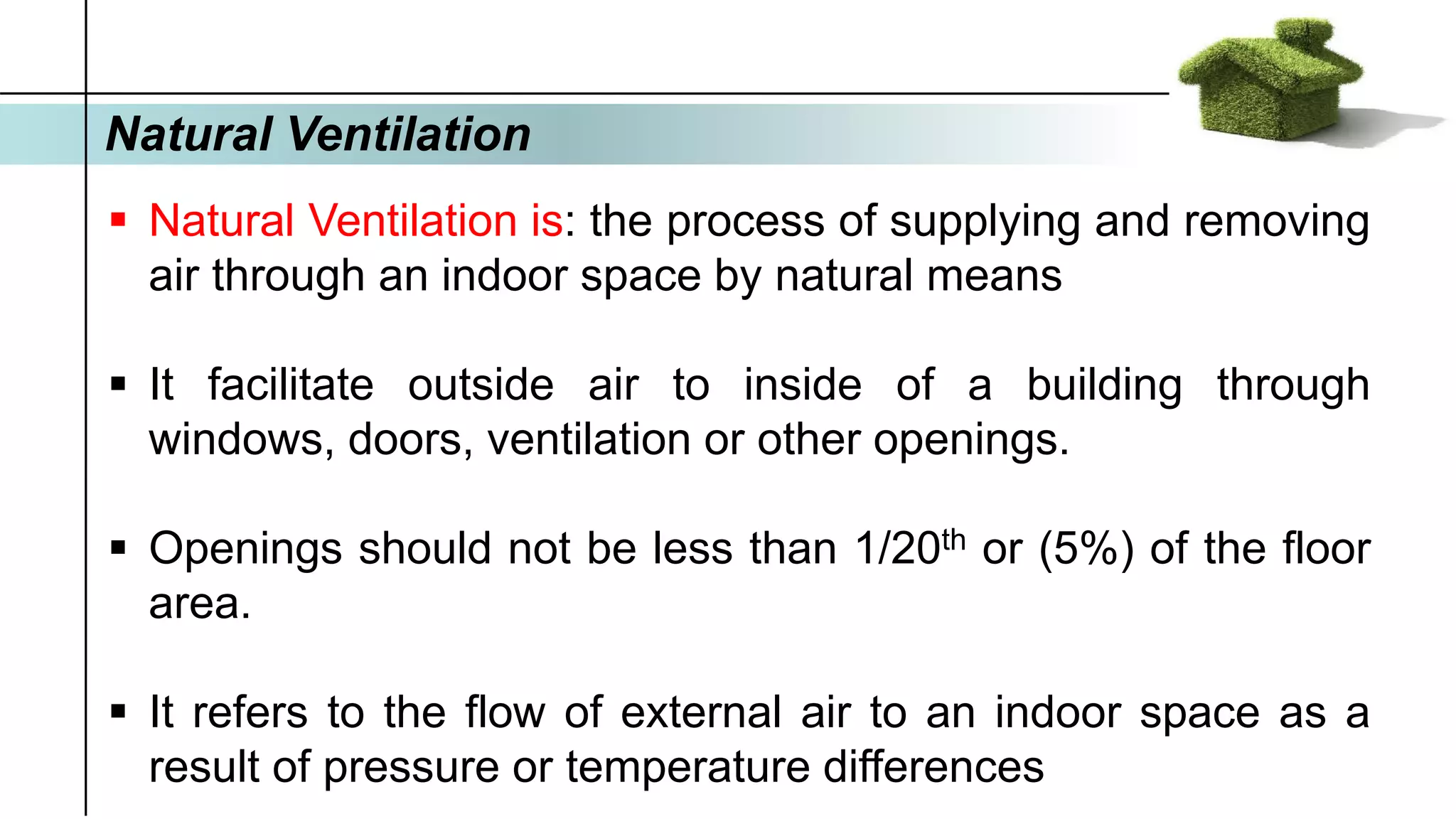 Natural Ventilation
▪ Natural Ventilation is: the process of supplying and removing
air through an indoor space by natural means
▪ It facilitate outside air to inside of a building through
windows, doors, ventilation or other openings.
▪ Openings should not be less than 1/20th or (5%) of the floor
area.
▪ It refers to the flow of external air to an indoor space as a
result of pressure or temperature differences
 