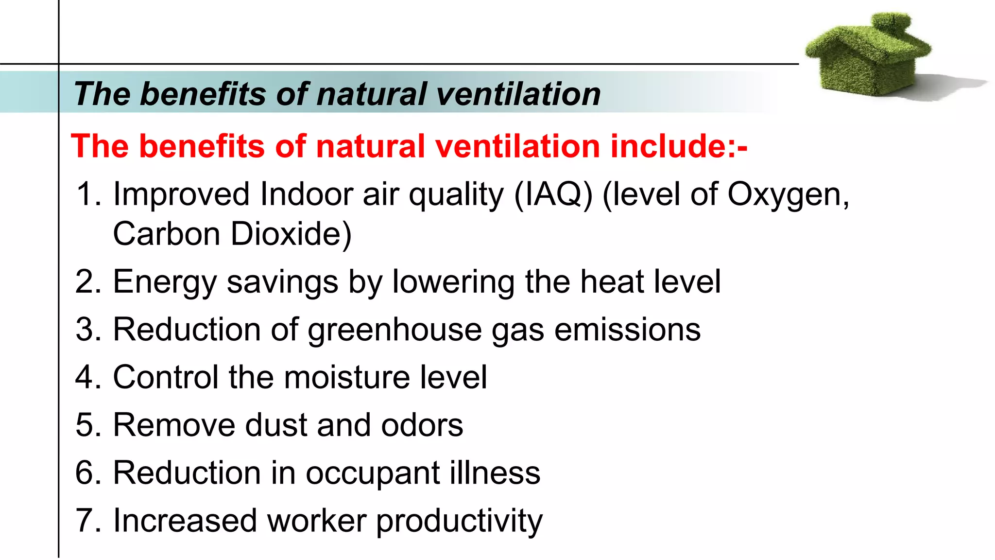 The benefits of natural ventilation
The benefits of natural ventilation include:-
1. Improved Indoor air quality (IAQ) (level of Oxygen,
Carbon Dioxide)
2. Energy savings by lowering the heat level
3. Reduction of greenhouse gas emissions
4. Control the moisture level
5. Remove dust and odors
6. Reduction in occupant illness
7. Increased worker productivity
 