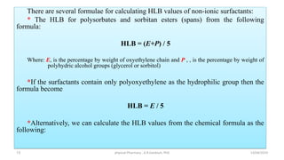 There are several formulae for calculating HLB values of non-ionic surfactants:
* The HLB for polysorbates and sorbitan esters (spans) from the following
formula:
HLB = (E+P) / 5
Where: E, is the percentage by weight of oxyethylene chain and P , , is the percentage by weight of
polyhydric alcohol groups (glycerol or sorbitol)
*If the surfactants contain only polyoxyethylene as the hydrophilic group then the
formula become
HLB = E / 5
*Alternatively, we can calculate the HLB values from the chemical formula as the
following:
13/04/2019
physical Pharmacy , A.R.Gardouh, PhD
13
 