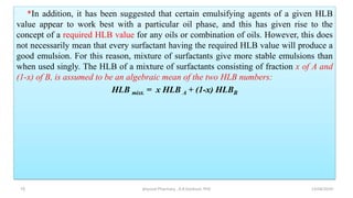 *In addition, it has been suggested that certain emulsifying agents of a given HLB
value appear to work best with a particular oil phase, and this has given rise to the
concept of a required HLB value for any oils or combination of oils. However, this does
not necessarily mean that every surfactant having the required HLB value will produce a
good emulsion. For this reason, mixture of surfactants give more stable emulsions than
when used singly. The HLB of a mixture of surfactants consisting of fraction x of A and
(1-x) of B, is assumed to be an algebraic mean of the two HLB numbers:
HLB mixt. = x HLB A + (1-x) HLBB
13/04/2019
physical Pharmacy , A.R.Gardouh, PhD
15
 