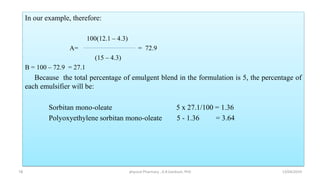 In our example, therefore:
100(12.1 – 4.3)
A= = 72.9
(15 – 4.3)
B = 100 – 72.9 = 27.1
Because the total percentage of emulgent blend in the formulation is 5, the percentage of
each emulsifier will be:
Sorbitan mono-oleate 5 x 27.1/100 = 1.36
Polyoxyethylene sorbitan mono-oleate 5 - 1.36 = 3.64
13/04/2019
physical Pharmacy , A.R.Gardouh, PhD
18
 