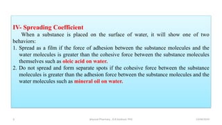 IV- Spreading Coefficient
When a substance is placed on the surface of water, it will show one of two
behaviors:
1. Spread as a film if the force of adhesion between the substance molecules and the
water molecules is greater than the cohesive force between the substance molecules
themselves such as oleic acid on water.
2. Do not spread and form separate spots if the cohesive force between the substance
molecules is greater than the adhesion force between the substance molecules and the
water molecules such as mineral oil on water.
13/04/2019
physical Pharmacy , A.R.Gardouh, PhD
3
 