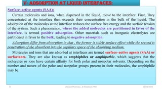 V- Adsorption at Liquid Interfaces:
Surface–active agents (SAA):
Certain molecules and ions, when dispersed in the liquid, move to the interface. First, They
concentrated at the interface then exceeds their concentration in the bulk of the liquid. The
adsorption of the molecules at the interface reduces the surface free energy and the surface tension
of the system. Such a phenomenon, where the added molecules are partitioned in favor of the
interface, is termed positive adsorption. Other materials such as inorganic electrolytes are
partitioned in favor to the bulk, leading to negative adsorption.
Adsorption differ from absorption in that , the former is solely surface effect while the second is
penetration of the absorbent into the capillary space of the absorbing medium.
Molecules and ions that are adsorbed at interfaces are termed surface–active agents (SAA) or
surfactants. They are also known as amphiphiles or amphipathic, which suggests that the
molecules or ions have certain affinity for both polar and nonpolar solvents. Depending on the
number and nature of the polar and nonpolar groups present in their molecules, the amphiphile
may be:
13/04/2019
physical Pharmacy , A.R.Gardouh, PhD
9
 