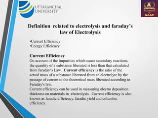 Definition related to electrolysis and faraday’s
law of Electrolysis
•Current Efficiency
•Energy Efficiency
Current Efficiency
On account of the impurities which cause secondary reactions,
the quantity of a substance liberated is less than that calculated
from faraday‘s Law. Current efficiency is the ratio of the
actual mass of a substance liberated from an electrolyte by the
passage of current to the theoretical mass liberated according to
Faraday's law.
Current efficiency can be used in measuring electro deposition
thickness on materials in electrolysis . Current efficiency is also
known as faradic efficiency, faradic yield and columbic
efficiency.
 
