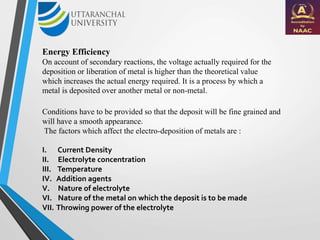 Energy Efficiency
On account of secondary reactions, the voltage actually required for the
deposition or liberation of metal is higher than the theoretical value
which increases the actual energy required. It is a process by which a
metal is deposited over another metal or non-metal.
Conditions have to be provided so that the deposit will be fine grained and
will have a smooth appearance.
The factors which affect the electro-deposition of metals are :
I. Current Density
II. Electrolyte concentration
III. Temperature
IV. Addition agents
V. Nature of electrolyte
VI. Nature of the metal on which the deposit is to be made
VII. Throwing power of the electrolyte
 
