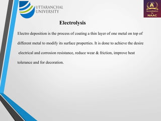 Electrolysis
Electro deposition is the process of coating a thin layer of one metal on top of
different metal to modify its surface properties. It is done to achieve the desire
electrical and corrosion resistance, reduce wear & friction, improve heat
tolerance and for decoration.
 