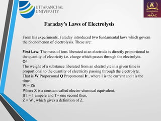 Faraday’s Laws of Electrolysis
From his experiments, Faraday introduced two fundamental laws which govern
the phenomenon of electrolysis. These are:
First Law. The mass of ions liberated at an electrode is directly proportional to
the quantity of electricity i.e. charge which passes through the electrolyte.
Or
The weight of a substance liberated from an electrolyte in a given time is
proportional to the quantity of electricity passing through the electrolyte.
That is W Proporsonal Q Proporsonal It , where I is the current and t is the
time.
W = Zit
Where Z is a constant called electro-chemical equivalent.
If I = 1 ampere and T= one second then,
Z = W , which gives a definition of Z.
 