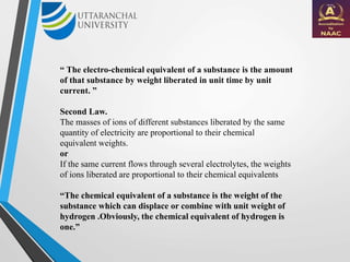 “ The electro-chemical equivalent of a substance is the amount
of that substance by weight liberated in unit time by unit
current. ”
Second Law.
The masses of ions of different substances liberated by the same
quantity of electricity are proportional to their chemical
equivalent weights.
or
If the same current flows through several electrolytes, the weights
of ions liberated are proportional to their chemical equivalents
“The chemical equivalent of a substance is the weight of the
substance which can displace or combine with unit weight of
hydrogen .Obviously, the chemical equivalent of hydrogen is
one.”
 