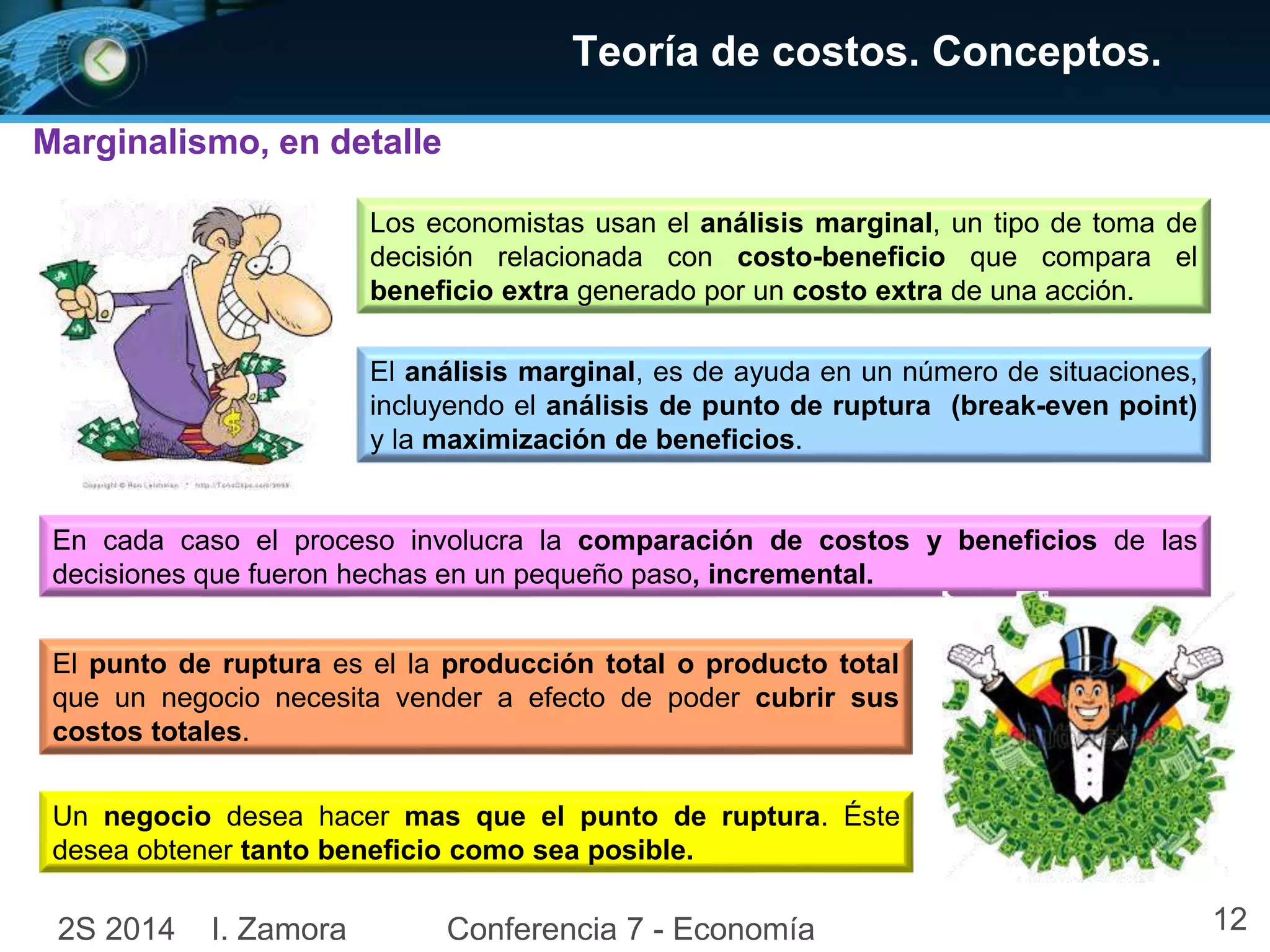 Marginalismo, en detalle 
Teoría de costos. Conceptos. 
Los economistas usan el análisis marginal, un tipo de toma de 
decisión relacionada con costo-beneficio que compara el 
beneficio extra generado por un costo extra de una acción. 
El análisis marginal, es de ayuda en un número de situaciones, 
incluyendo el análisis de punto de ruptura (break-even point) 
y la maximización de beneficios. 
En cada caso el proceso involucra la comparación de costos y beneficios de las 
decisiones que fueron hechas en un pequeño paso, incremental. 
El punto de ruptura es el la producción total o producto total 
que un negocio necesita vender a efecto de poder cubrir sus 
costos totales. 
Un negocio desea hacer mas que el punto de ruptura. Éste 
desea obtener tanto beneficio como sea posible. 
2S 2014 I. Zamora Conferencia 7 - Economía 12 
 